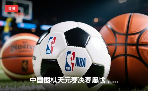 中国围棋天元赛决赛鏖战，范廷钰惊天逆转三连冠